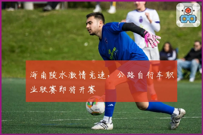 海南陵水激情竞速，公路自行车职业联赛即将开赛
