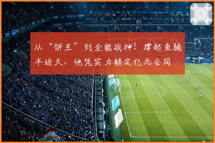 从“饼王”到全能战神！撑起鱼腩半边天，他凭实力锁定亿元合同