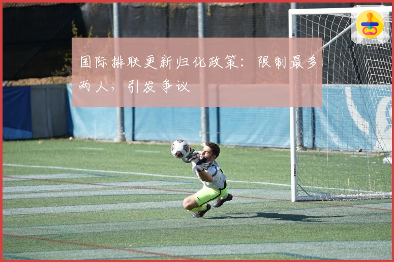 国际排联更新归化政策：限制最多两人，引发争议