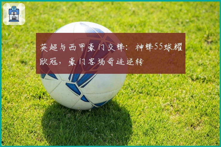 英超与西甲豪门交锋：神锋55球耀欧冠，豪门客场奇迹逆转