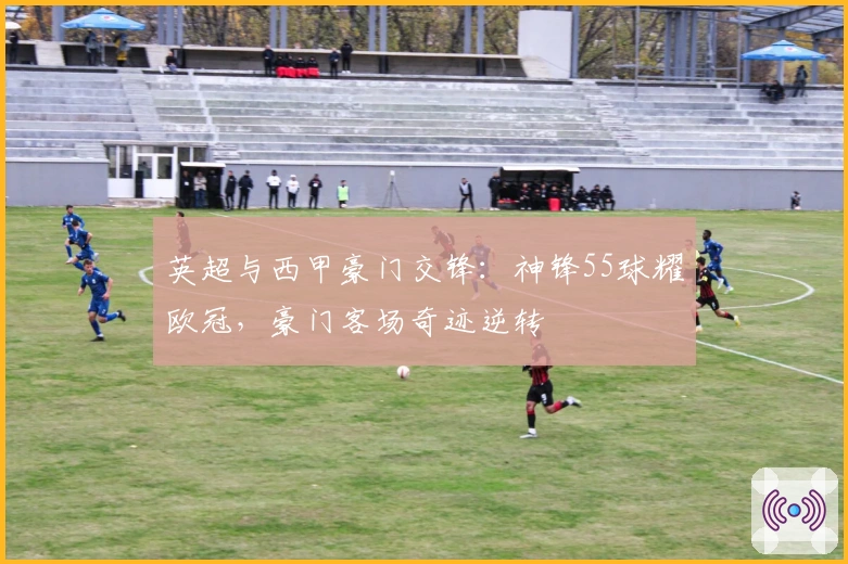 英超与西甲豪门交锋：神锋55球耀欧冠，豪门客场奇迹逆转