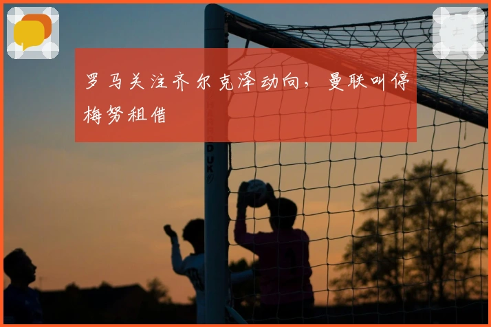 罗马关注齐尔克泽动向，曼联叫停梅努租借