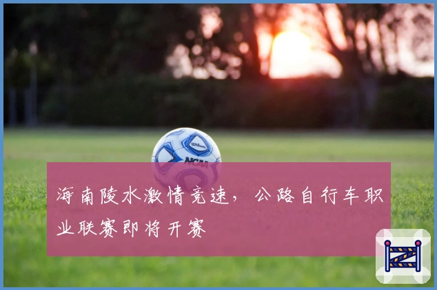 海南陵水激情竞速，公路自行车职业联赛即将开赛